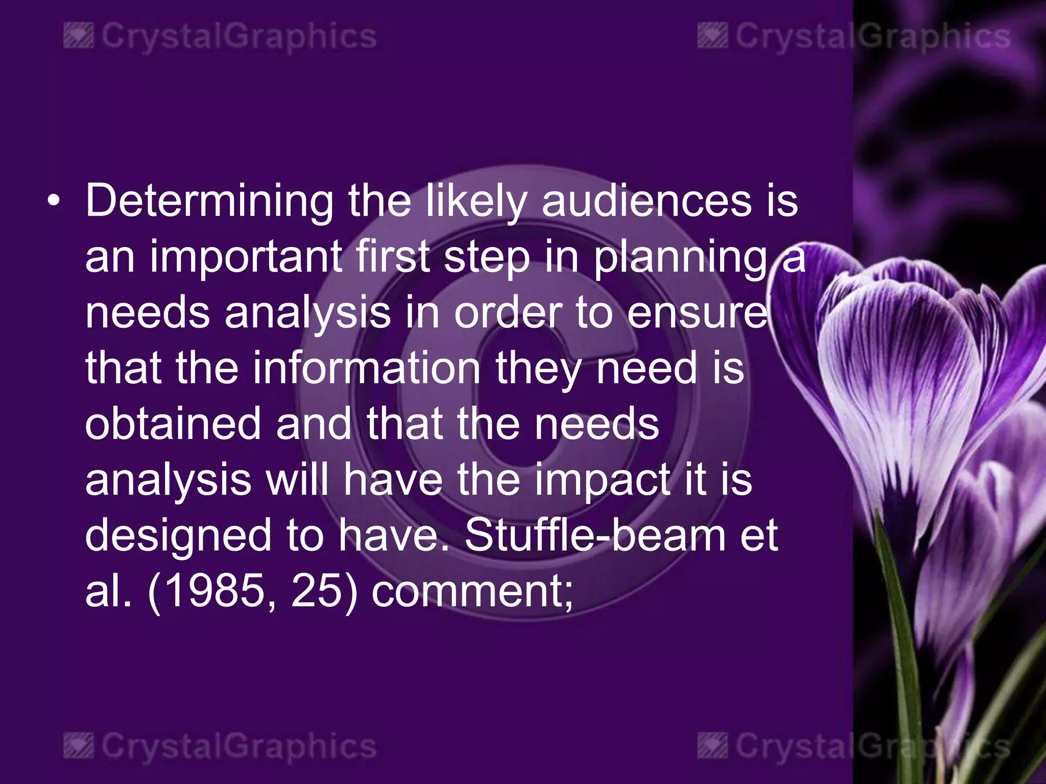 • Determining the likely audiences is
an important first step in planning a
needs analysis in order to ensure
that the information they need is
obtained and that the needs
analysis will have the impact it is
designed to have. Stuffle-beam et
al. (1985, 25) comment;
 