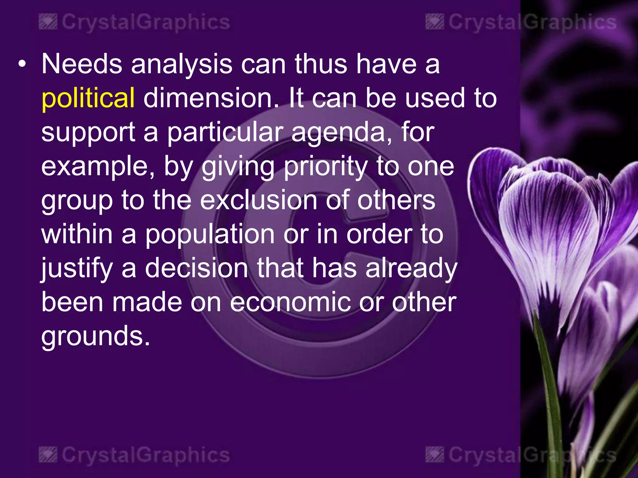• Needs analysis can thus have a
political dimension. It can be used to
support a particular agenda, for
example, by giving priority to one
group to the exclusion of others
within a population or in order to
justify a decision that has already
been made on economic or other
grounds.
 