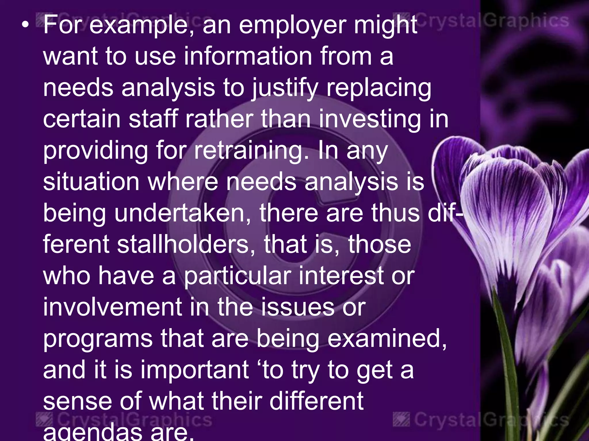 • For example, an employer might
want to use information from a
needs analysis to justify replacing
certain staff rather than investing in
providing for retraining. In any
situation where needs analysis is
being undertaken, there are thus dif-
ferent stallholders, that is, those
who have a particular interest or
involvement in the issues or
programs that are being examined,
and it is important ‘to try to get a
sense of what their different
agendas are.
 