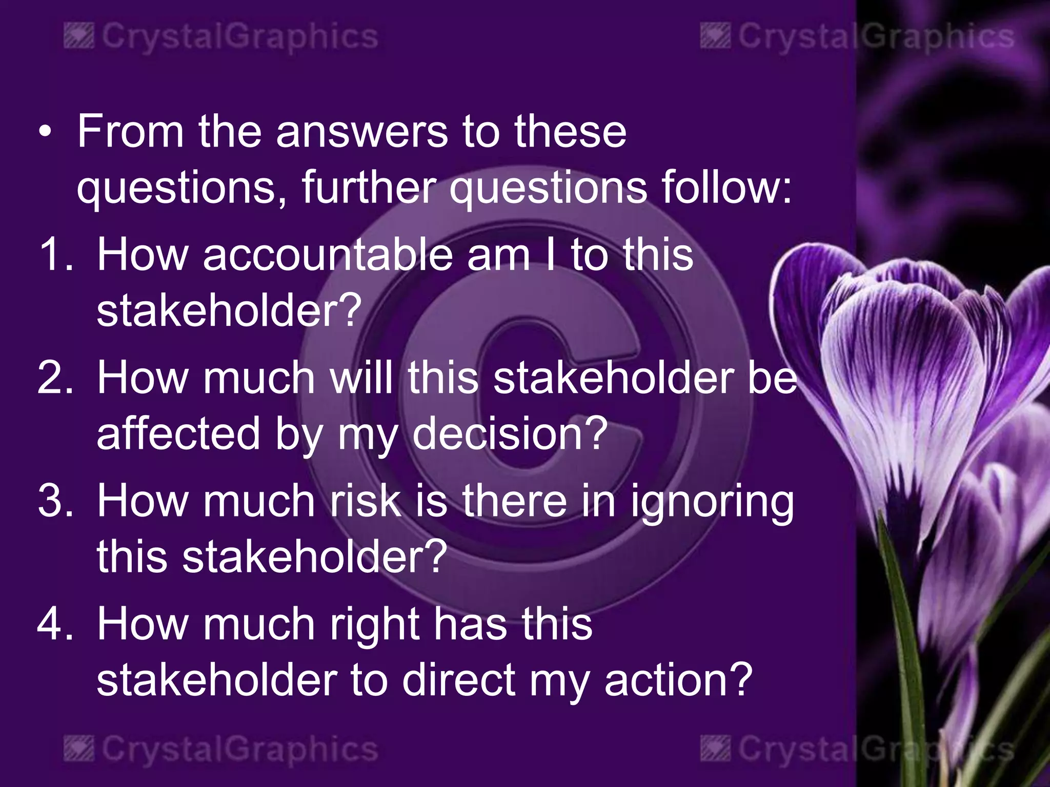 • From the answers to these
questions, further questions follow:
1. How accountable am I to this
stakeholder?
2. How much will this stakeholder be
affected by my decision?
3. How much risk is there in ignoring
this stakeholder?
4. How much right has this
stakeholder to direct my action?
 