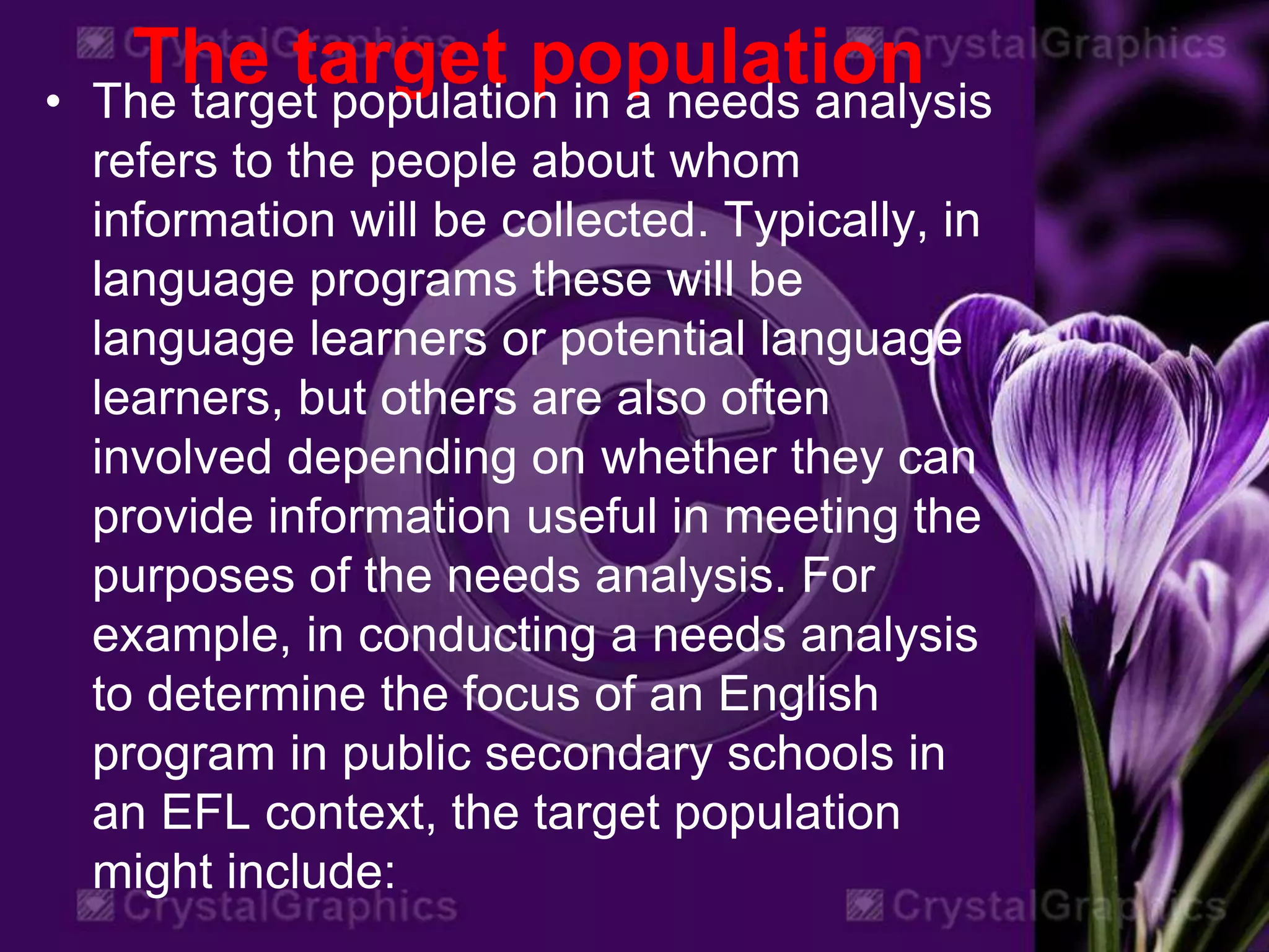 The target population• The target population in a needs analysis
refers to the people about whom
information will be collected. Typically, in
language programs these will be
language learners or potential language
learners, but others are also often
involved depending on whether they can
provide information useful in meeting the
purposes of the needs analysis. For
example, in conducting a needs analysis
to determine the focus of an English
program in public secondary schools in
an EFL context, the target population
might include:
 