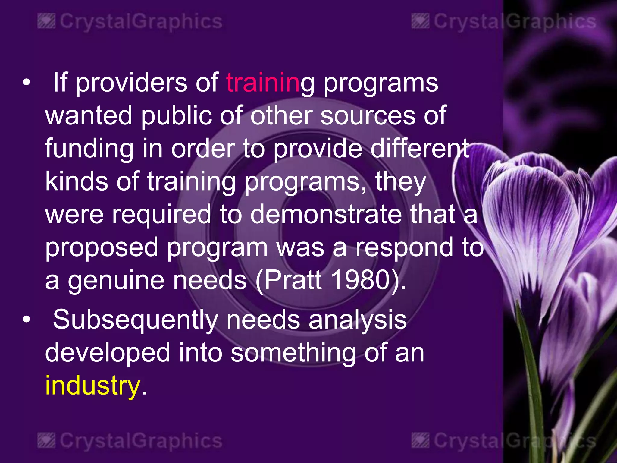 • If providers of training programs
wanted public of other sources of
funding in order to provide different
kinds of training programs, they
were required to demonstrate that a
proposed program was a respond to
a genuine needs (Pratt 1980).
• Subsequently needs analysis
developed into something of an
industry.
 