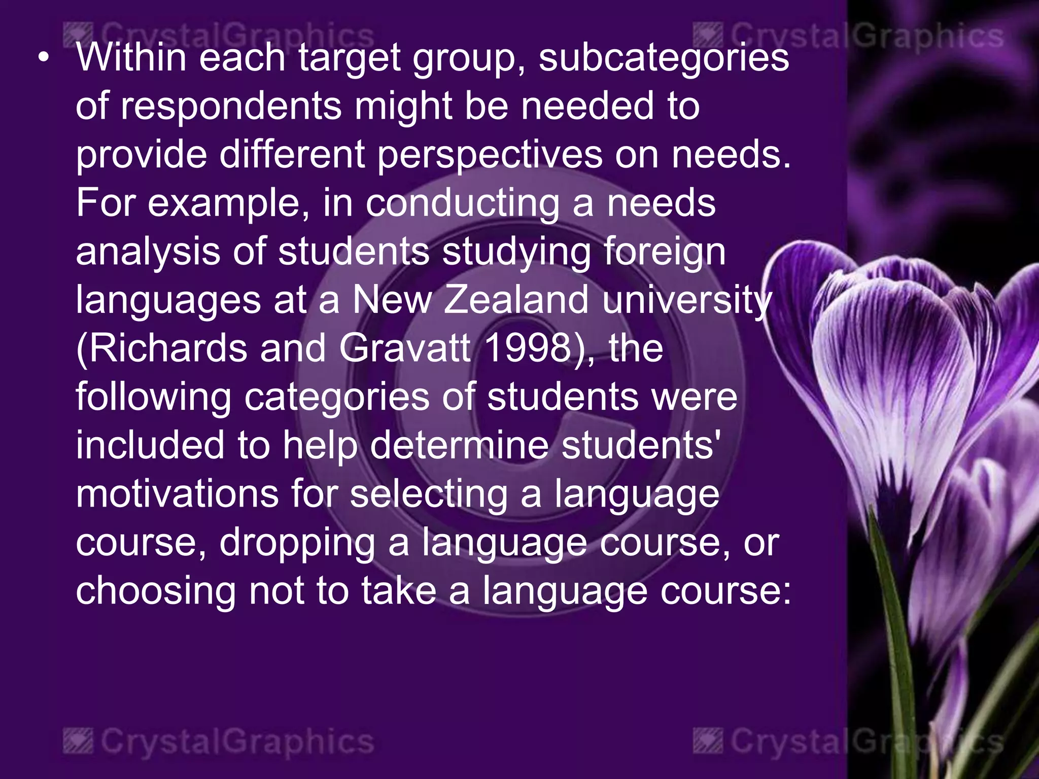 • Within each target group, subcategories
of respondents might be needed to
provide different perspectives on needs.
For example, in conducting a needs
analysis of students studying foreign
languages at a New Zealand university
(Richards and Gravatt 1998), the
following categories of students were
included to help determine students'
motivations for selecting a language
course, dropping a language course, or
choosing not to take a language course:
 