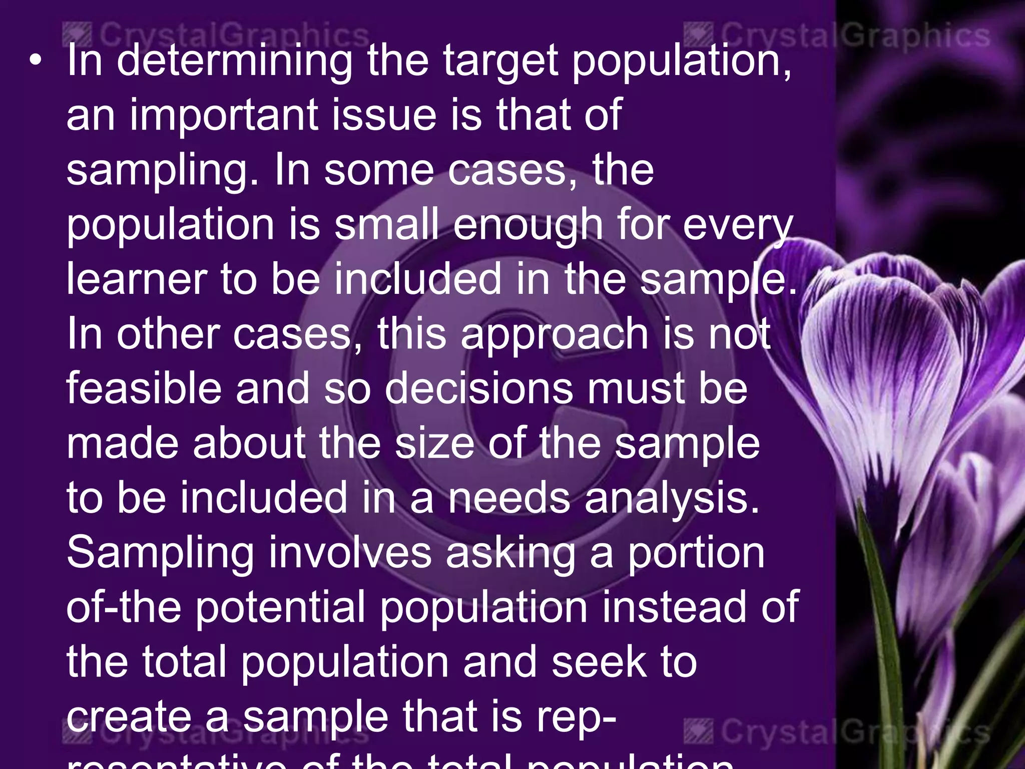 • In determining the target population,
an important issue is that of
sampling. In some cases, the
population is small enough for every
learner to be included in the sample.
In other cases, this approach is not
feasible and so decisions must be
made about the size of the sample
to be included in a needs analysis.
Sampling involves asking a portion
of-the potential population instead of
the total population and seek to
create a sample that is rep-
 