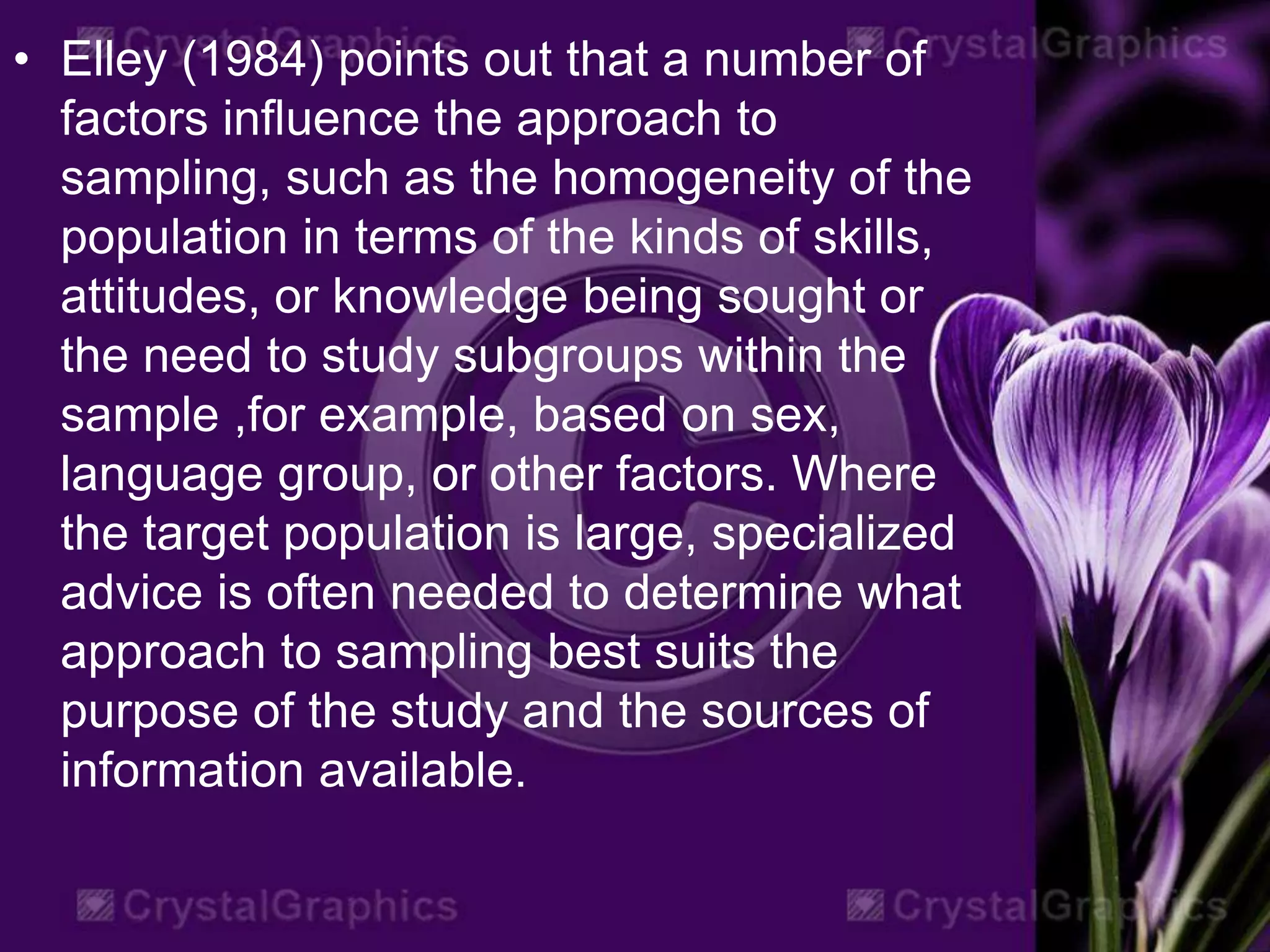 • Elley (1984) points out that a number of
factors influence the approach to
sampling, such as the homogeneity of the
population in terms of the kinds of skills,
attitudes, or knowledge being sought or
the need to study subgroups within the
sample ,for example, based on sex,
language group, or other factors. Where
the target population is large, specialized
advice is often needed to determine what
approach to sampling best suits the
purpose of the study and the sources of
information available.
 