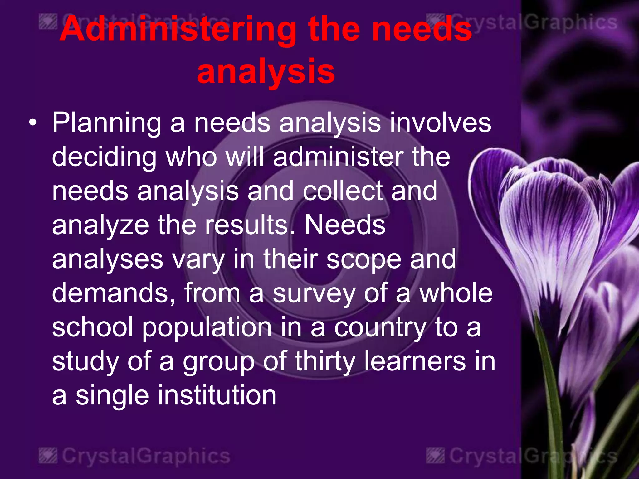 Administering the needs
analysis
• Planning a needs analysis involves
deciding who will administer the
needs analysis and collect and
analyze the results. Needs
analyses vary in their scope and
demands, from a survey of a whole
school population in a country to a
study of a group of thirty learners in
a single institution
 