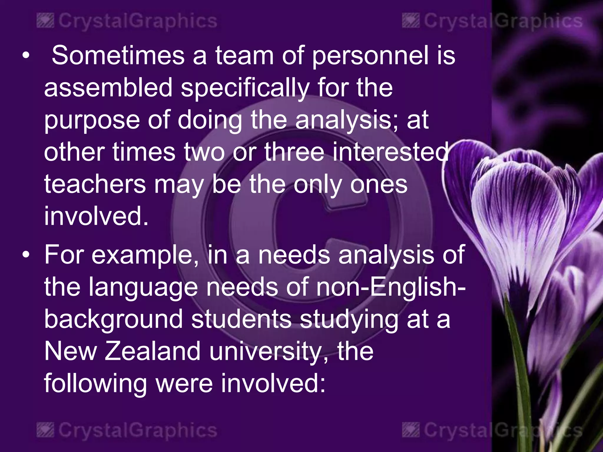 • Sometimes a team of personnel is
assembled specifically for the
purpose of doing the analysis; at
other times two or three interested
teachers may be the only ones
involved.
• For example, in a needs analysis of
the language needs of non-English-
background students studying at a
New Zealand university, the
following were involved:
 