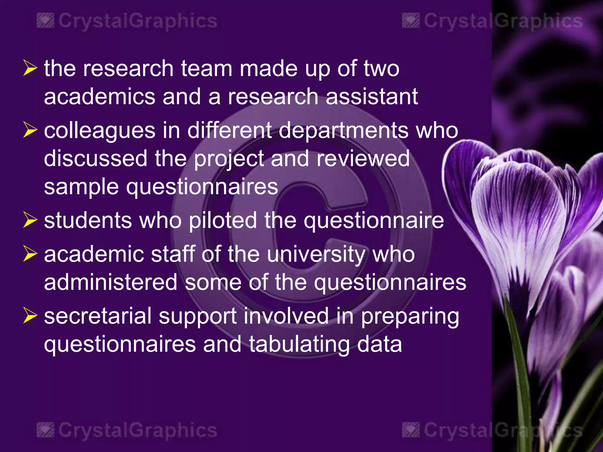  the research team made up of two
academics and a research assistant
 colleagues in different departments who
discussed the project and reviewed
sample questionnaires
 students who piloted the questionnaire
 academic staff of the university who
administered some of the questionnaires
 secretarial support involved in preparing
questionnaires and tabulating data
 