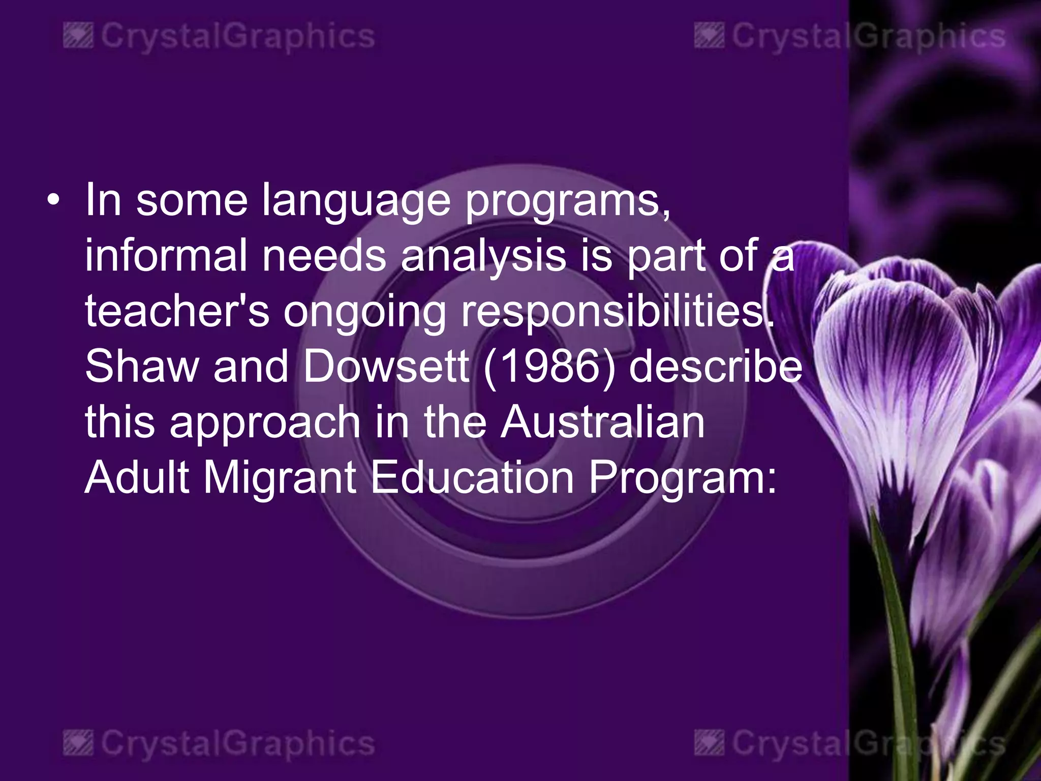 • In some language programs,
informal needs analysis is part of a
teacher's ongoing responsibilities.
Shaw and Dowsett (1986) describe
this approach in the Australian
Adult Migrant Education Program:
 
