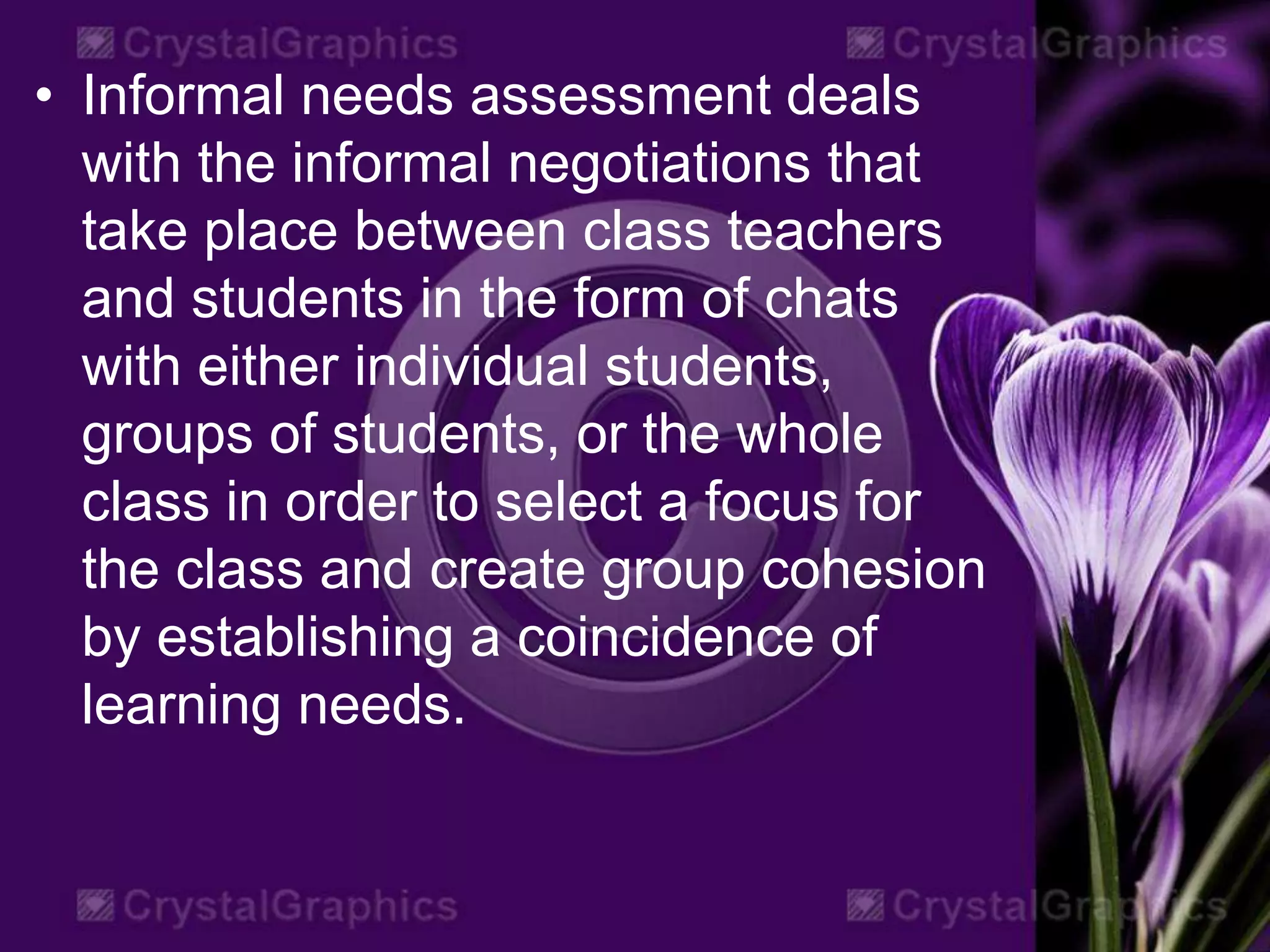 • Informal needs assessment deals
with the informal negotiations that
take place between class teachers
and students in the form of chats
with either individual students,
groups of students, or the whole
class in order to select a focus for
the class and create group cohesion
by establishing a coincidence of
learning needs.
 