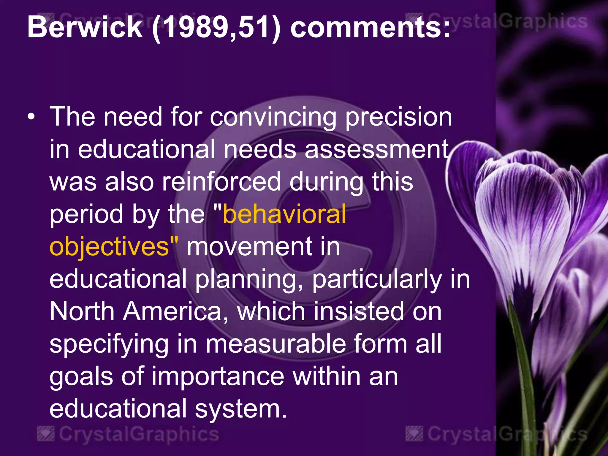 Berwick (1989,51) comments:
• The need for convincing precision
in educational needs assessment
was also reinforced during this
period by the "behavioral
objectives" movement in
educational planning, particularly in
North America, which insisted on
specifying in measurable form all
goals of importance within an
educational system.
 