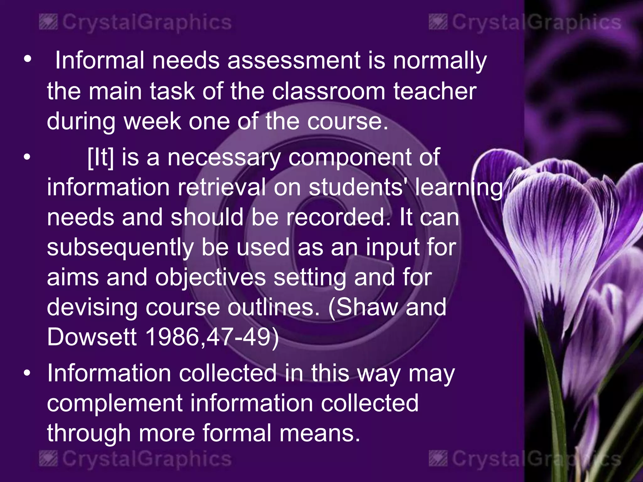 • Informal needs assessment is normally
the main task of the classroom teacher
during week one of the course.
• [It] is a necessary component of
information retrieval on students' learning
needs and should be recorded. It can
subsequently be used as an input for
aims and objectives setting and for
devising course outlines. (Shaw and
Dowsett 1986,47-49)
• Information collected in this way may
complement information collected
through more formal means.
 