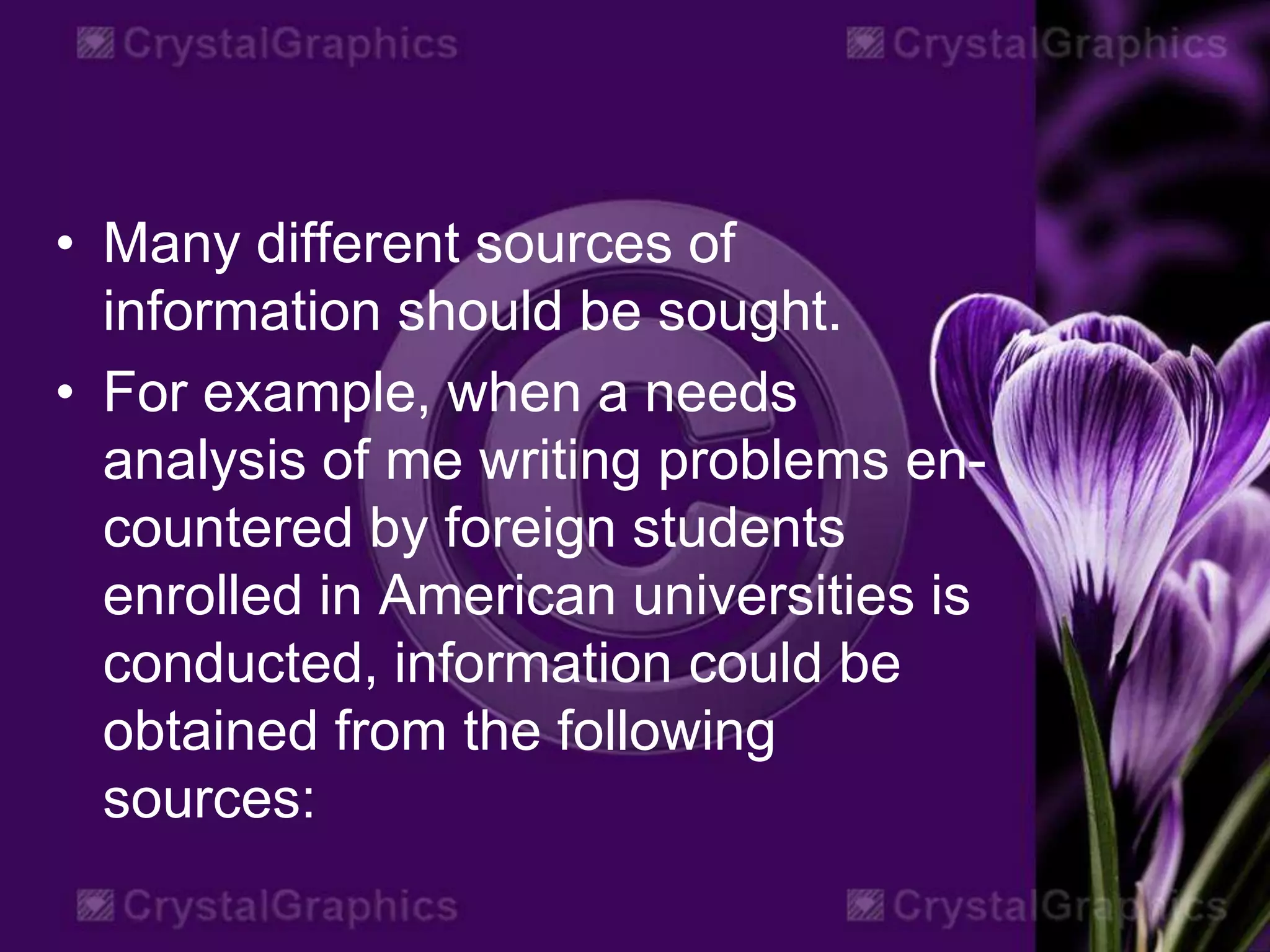 • Many different sources of
information should be sought.
• For example, when a needs
analysis of me writing problems en-
countered by foreign students
enrolled in American universities is
conducted, information could be
obtained from the following
sources:
 