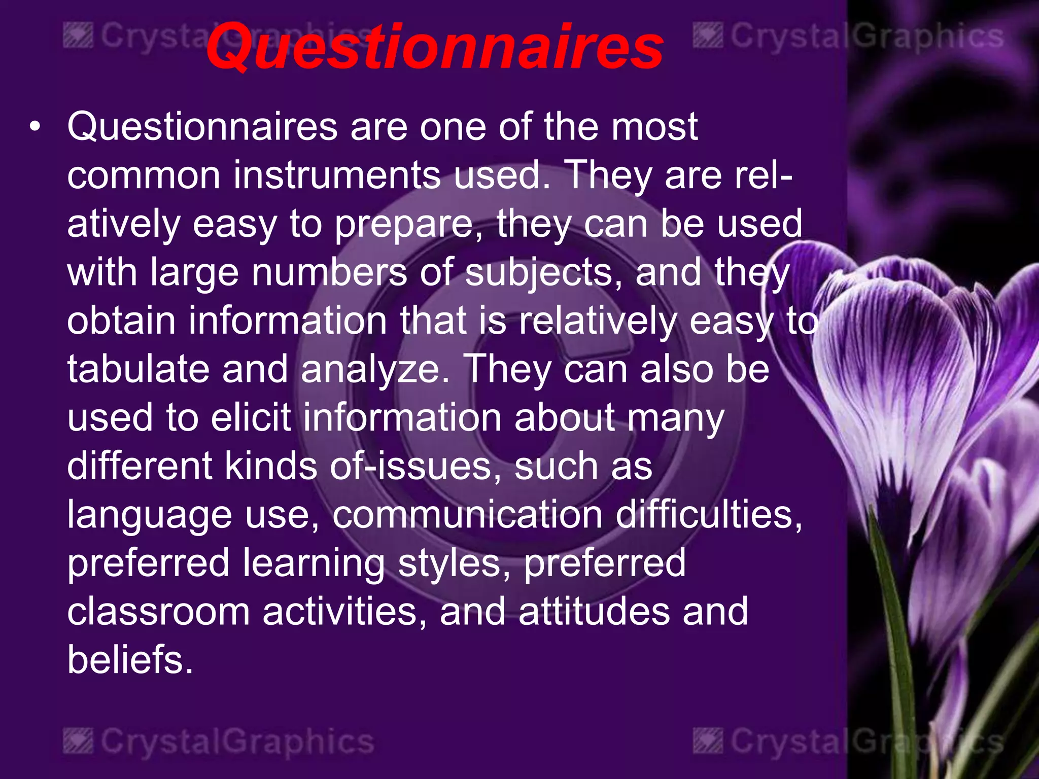 Questionnaires
• Questionnaires are one of the most
common instruments used. They are rel-
atively easy to prepare, they can be used
with large numbers of subjects, and they
obtain information that is relatively easy to
tabulate and analyze. They can also be
used to elicit information about many
different kinds of-issues, such as
language use, communication difficulties,
preferred learning styles, preferred
classroom activities, and attitudes and
beliefs.
 
