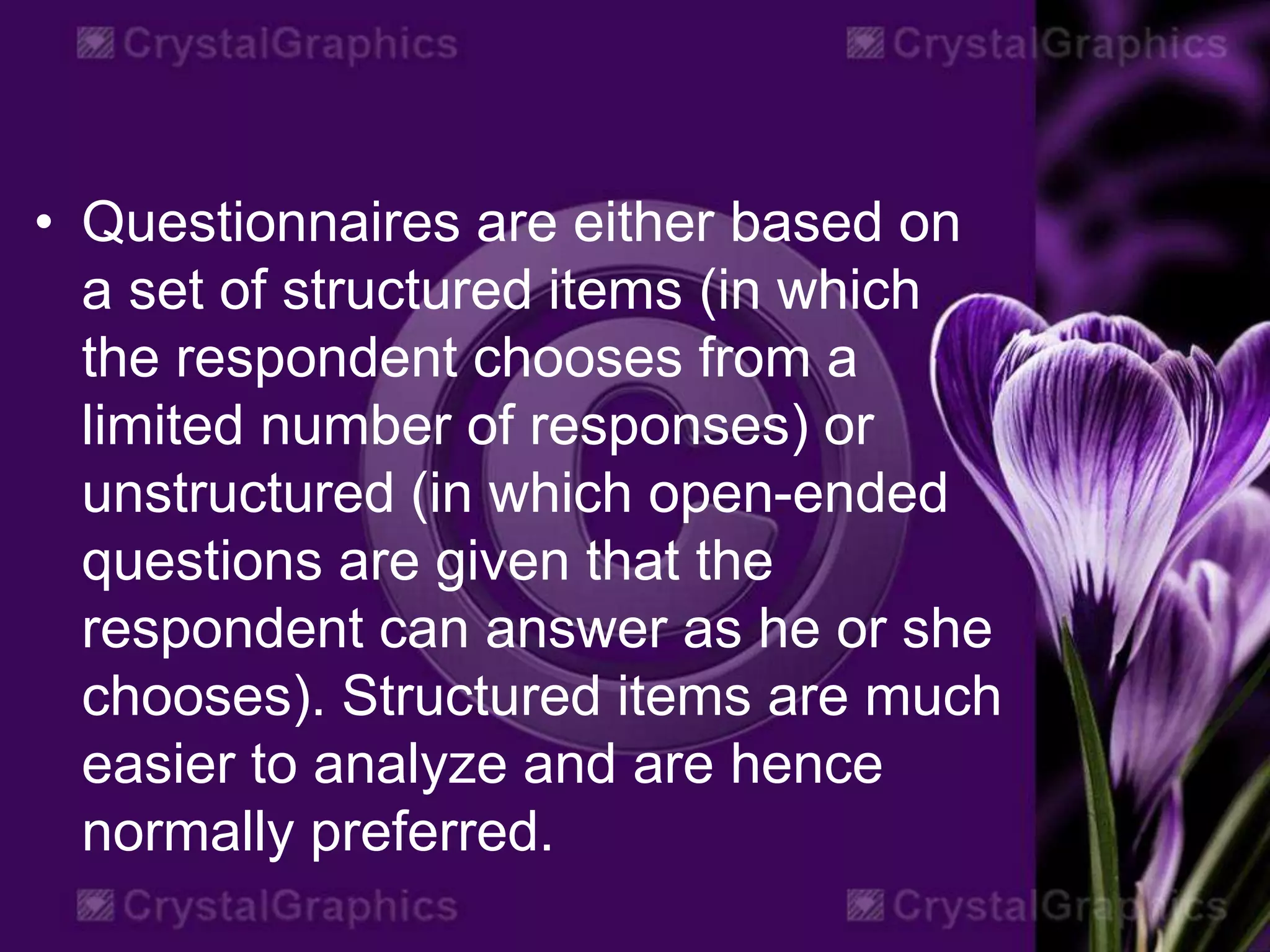 • Questionnaires are either based on
a set of structured items (in which
the respondent chooses from a
limited number of responses) or
unstructured (in which open-ended
questions are given that the
respondent can answer as he or she
chooses). Structured items are much
easier to analyze and are hence
normally preferred.
 