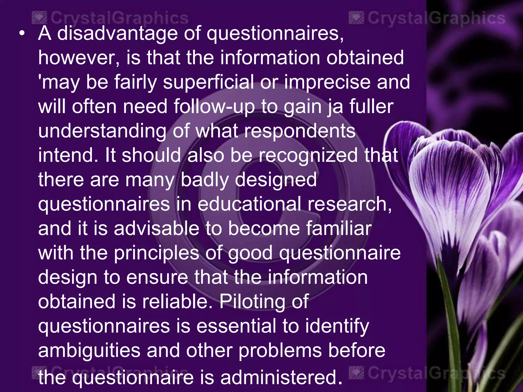 • A disadvantage of questionnaires,
however, is that the information obtained
'may be fairly superficial or imprecise and
will often need follow-up to gain ja fuller
understanding of what respondents
intend. It should also be recognized that
there are many badly designed
questionnaires in educational research,
and it is advisable to become familiar
with the principles of good questionnaire
design to ensure that the information
obtained is reliable. Piloting of
questionnaires is essential to identify
ambiguities and other problems before
the questionnaire is administered.
 