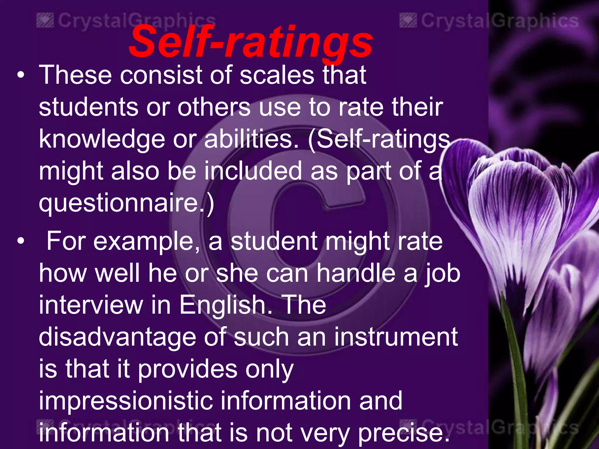 Self-ratings
• These consist of scales that
students or others use to rate their
knowledge or abilities. (Self-ratings
might also be included as part of a
questionnaire.)
• For example, a student might rate
how well he or she can handle a job
interview in English. The
disadvantage of such an instrument
is that it provides only
impressionistic information and
information that is not very precise.
 