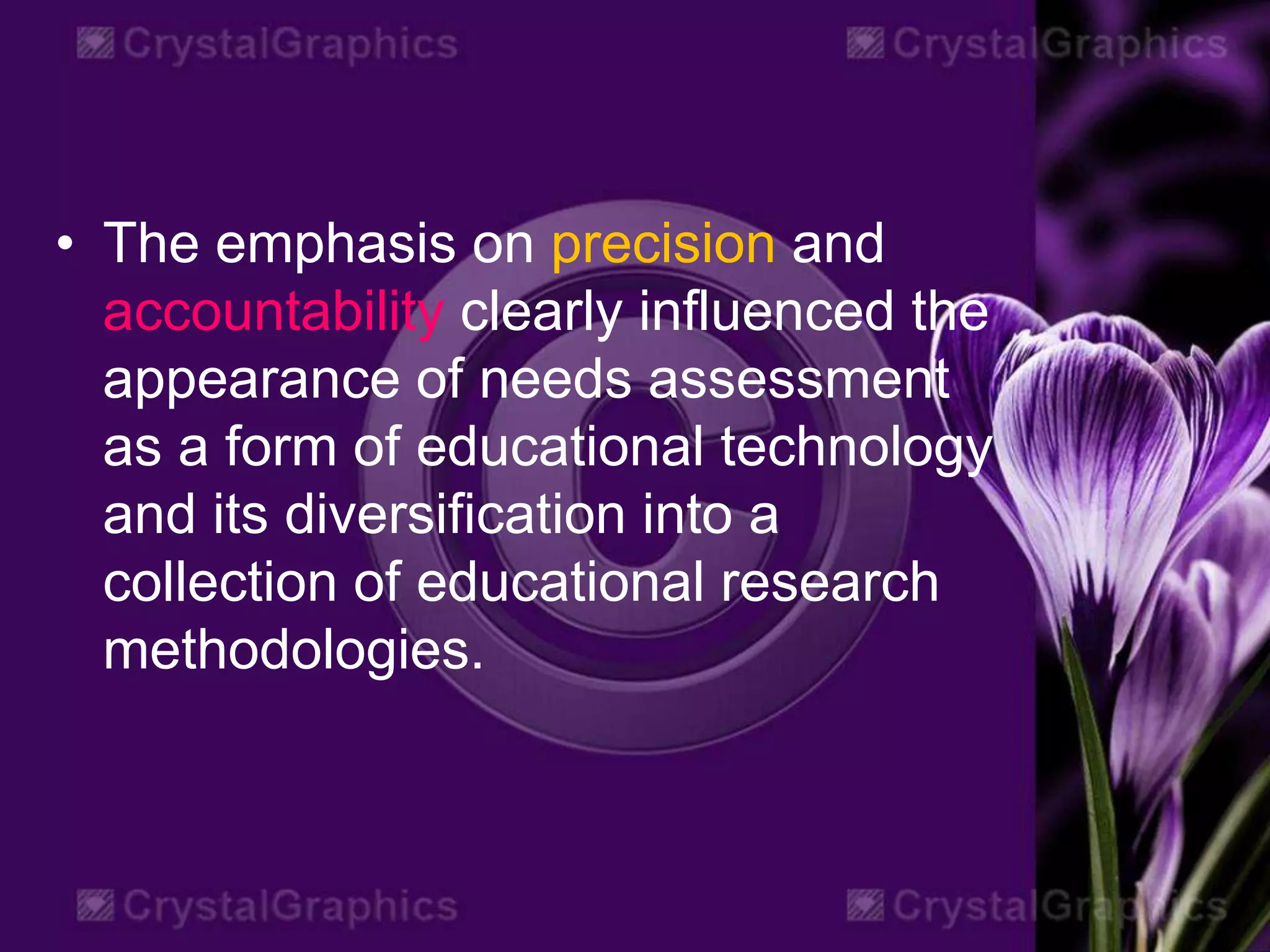 • The emphasis on precision and
accountability clearly influenced the
appearance of needs assessment
as a form of educational technology
and its diversification into a
collection of educational research
methodologies.
 