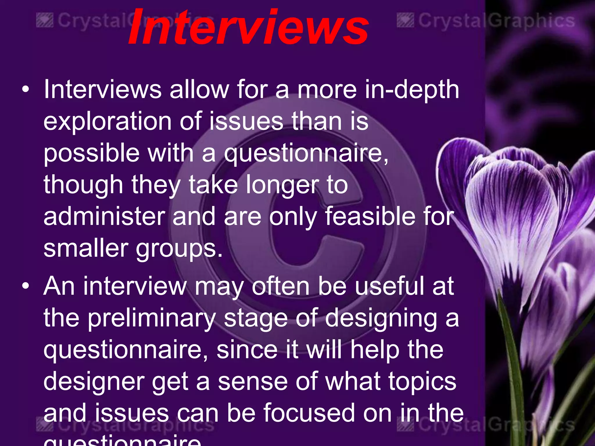 Interviews
• Interviews allow for a more in-depth
exploration of issues than is
possible with a questionnaire,
though they take longer to
administer and are only feasible for
smaller groups.
• An interview may often be useful at
the preliminary stage of designing a
questionnaire, since it will help the
designer get a sense of what topics
and issues can be focused on in the
 