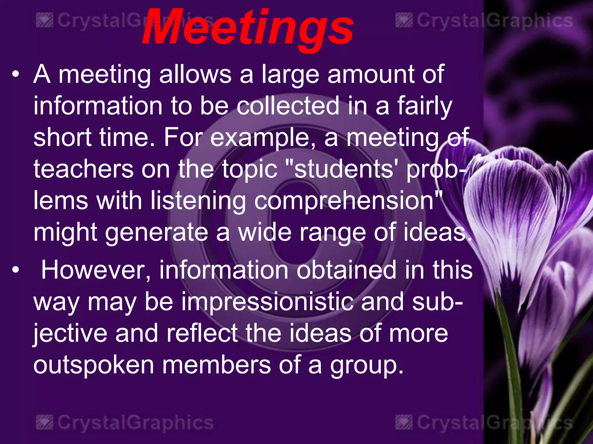 Meetings
• A meeting allows a large amount of
information to be collected in a fairly
short time. For example, a meeting of
teachers on the topic "students' prob-
lems with listening comprehension"
might generate a wide range of ideas.
• However, information obtained in this
way may be impressionistic and sub-
jective and reflect the ideas of more
outspoken members of a group.
 