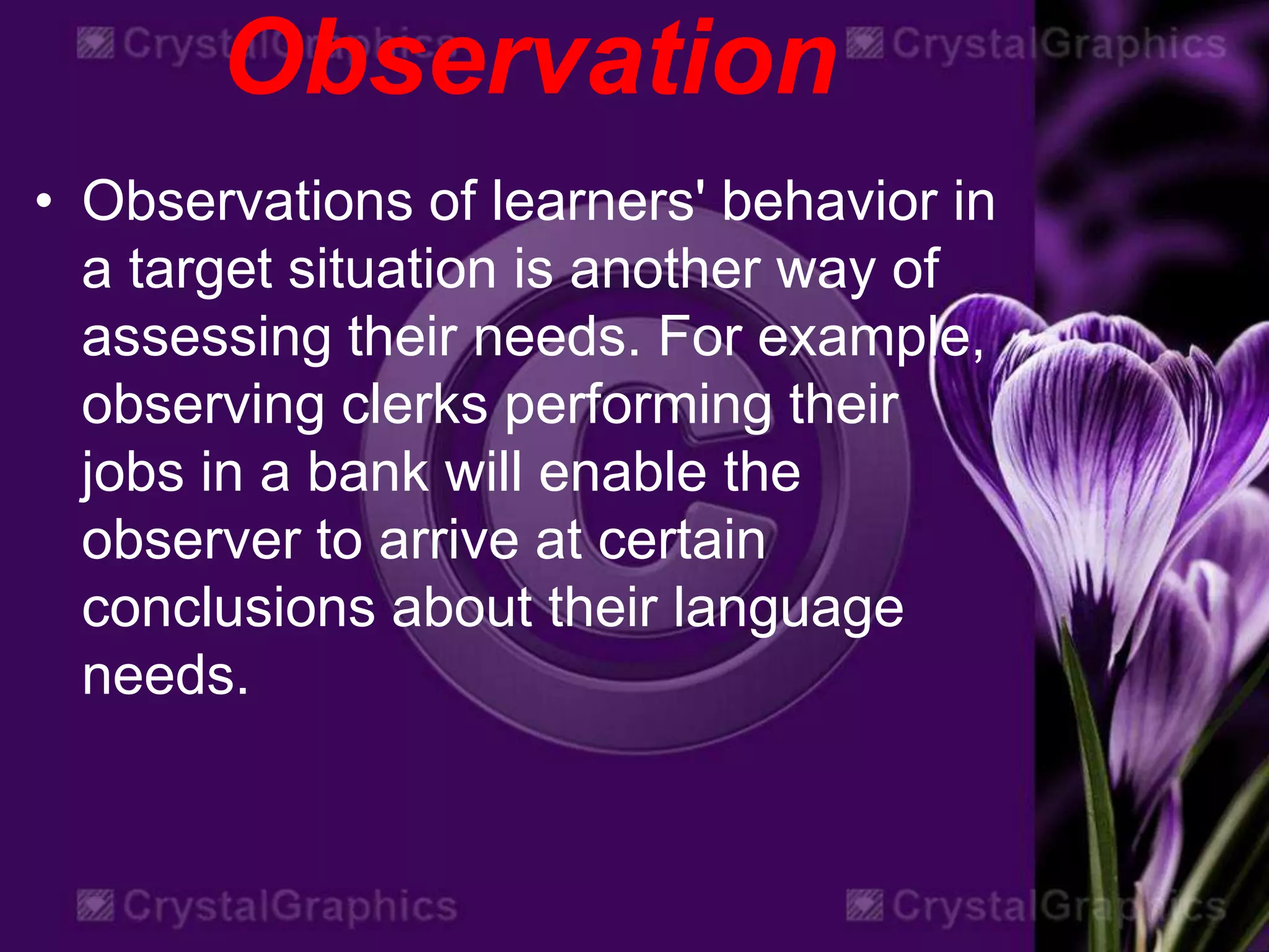 Observation
• Observations of learners' behavior in
a target situation is another way of
assessing their needs. For example,
observing clerks performing their
jobs in a bank will enable the
observer to arrive at certain
conclusions about their language
needs.
 
