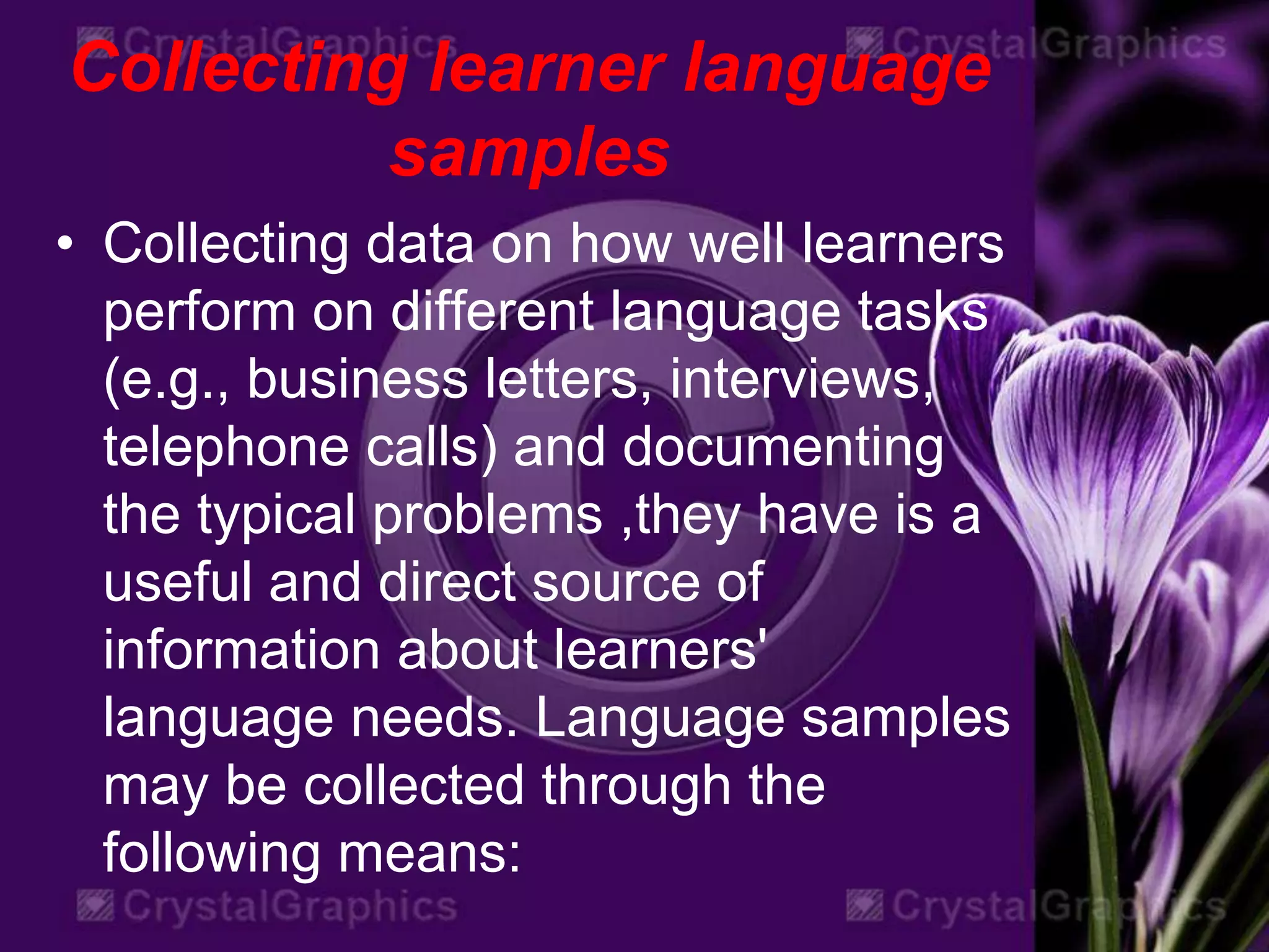Collecting learner language
samples
• Collecting data on how well learners
perform on different language tasks
(e.g., business letters, interviews,
telephone calls) and documenting
the typical problems ,they have is a
useful and direct source of
information about learners'
language needs. Language samples
may be collected through the
following means:
 