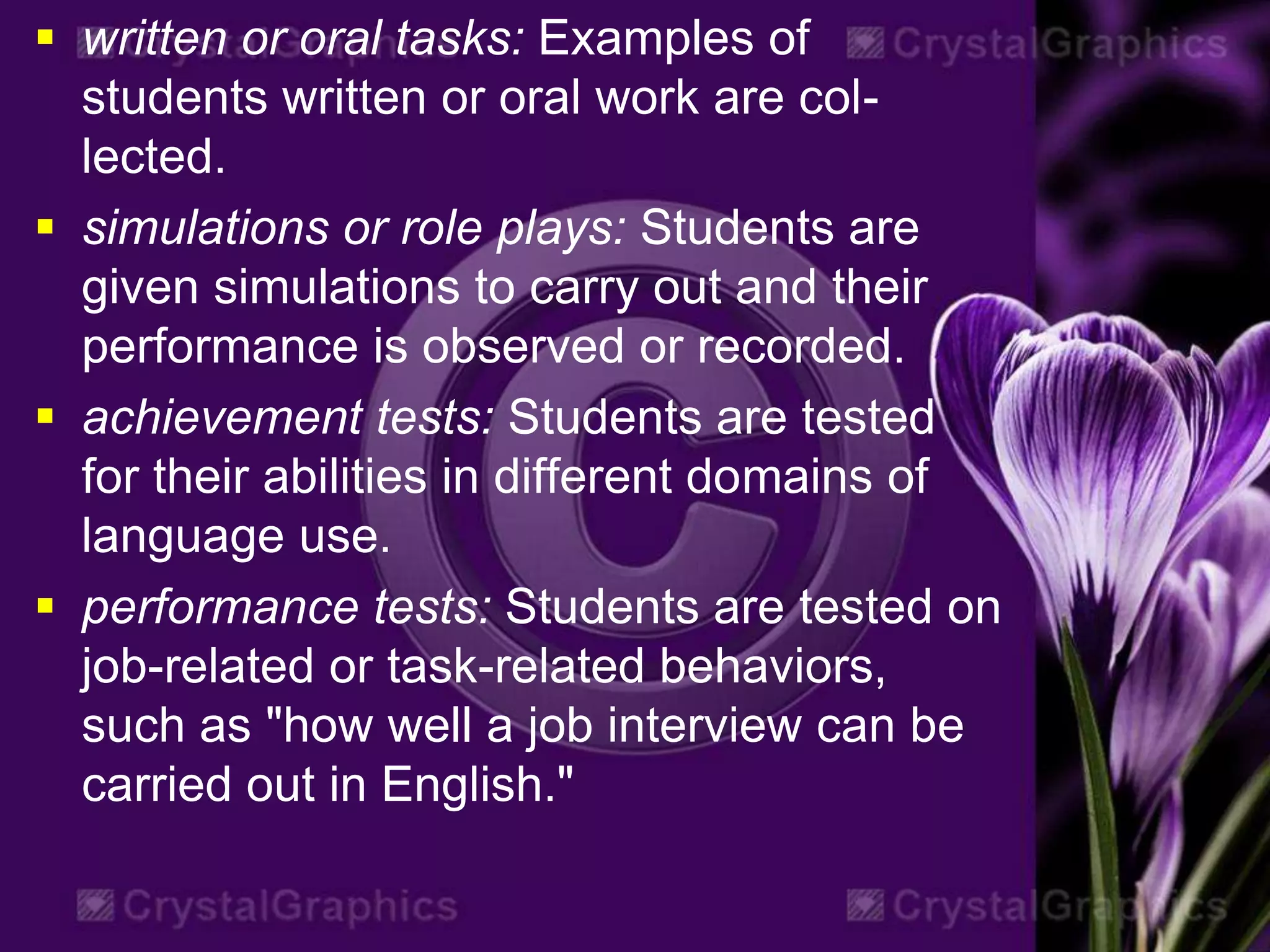  written or oral tasks: Examples of
students written or oral work are col-
lected.
 simulations or role plays: Students are
given simulations to carry out and their
performance is observed or recorded.
 achievement tests: Students are tested
for their abilities in different domains of
language use.
 performance tests: Students are tested on
job-related or task-related behaviors,
such as "how well a job interview can be
carried out in English."
 