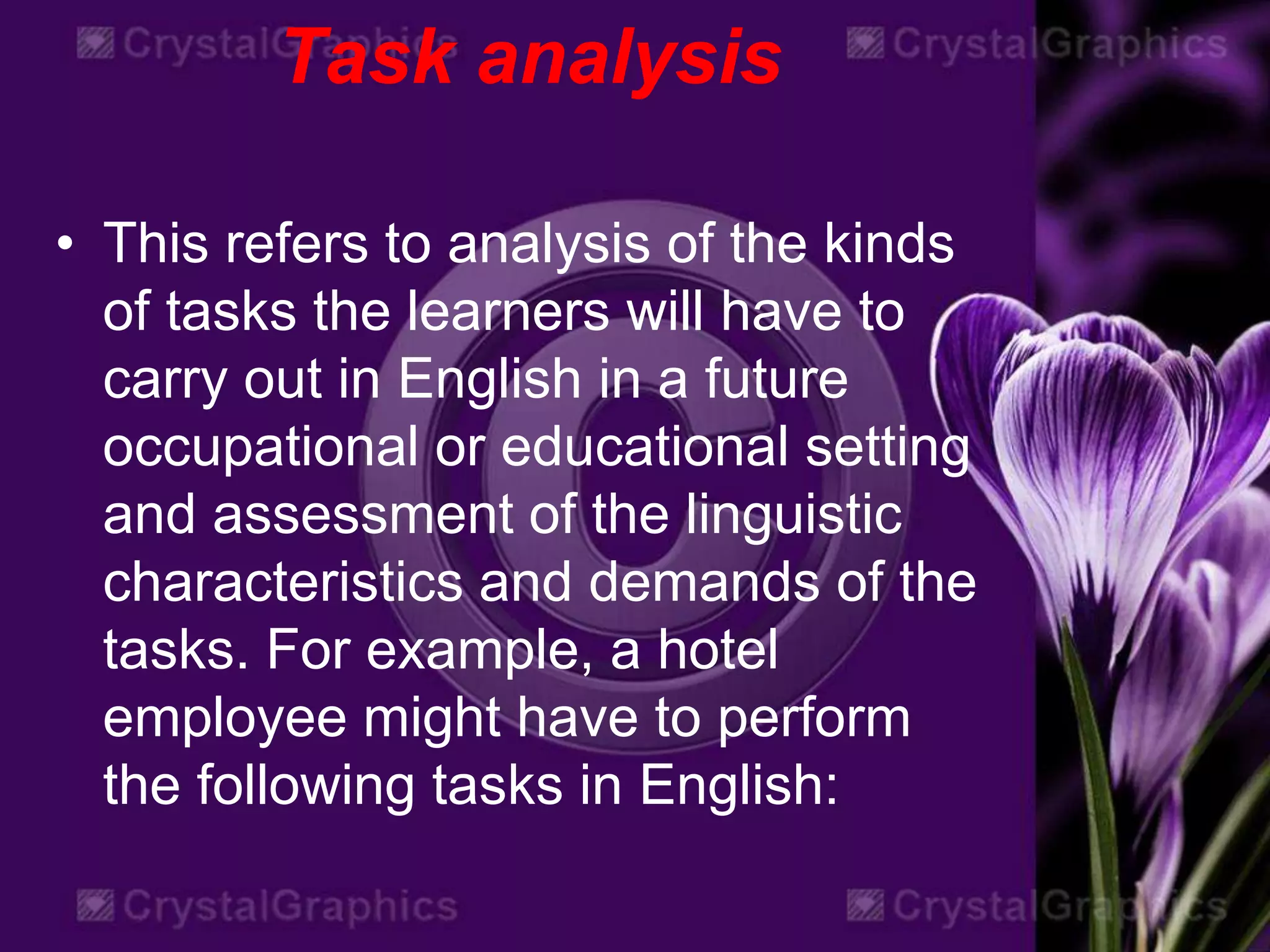 Task analysis
• This refers to analysis of the kinds
of tasks the learners will have to
carry out in English in a future
occupational or educational setting
and assessment of the linguistic
characteristics and demands of the
tasks. For example, a hotel
employee might have to perform
the following tasks in English:
 