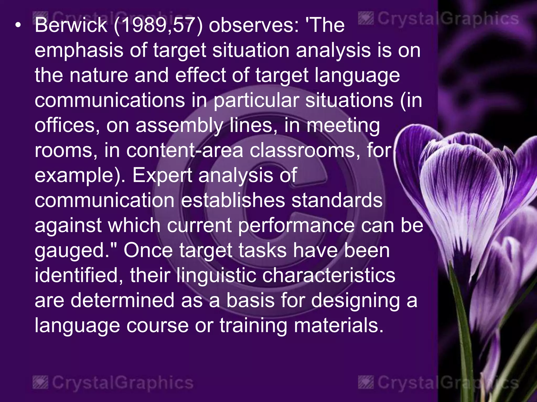 • Berwick (1989,57) observes: 'The
emphasis of target situation analysis is on
the nature and effect of target language
communications in particular situations (in
offices, on assembly lines, in meeting
rooms, in content-area classrooms, for
example). Expert analysis of
communication establishes standards
against which current performance can be
gauged." Once target tasks have been
identified, their linguistic characteristics
are determined as a basis for designing a
language course or training materials.
 