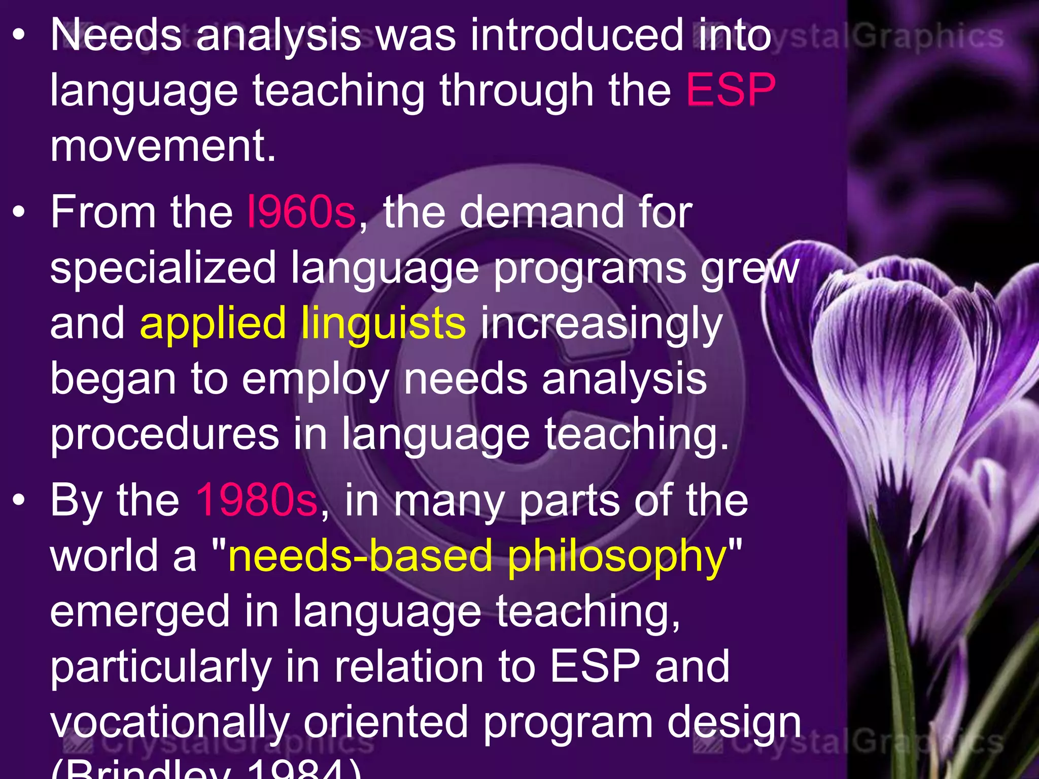 • Needs analysis was introduced into
language teaching through the ESP
movement.
• From the l960s, the demand for
specialized language programs grew
and applied linguists increasingly
began to employ needs analysis
procedures in language teaching.
• By the 1980s, in many parts of the
world a "needs-based philosophy"
emerged in language teaching,
particularly in relation to ESP and
vocationally oriented program design
 