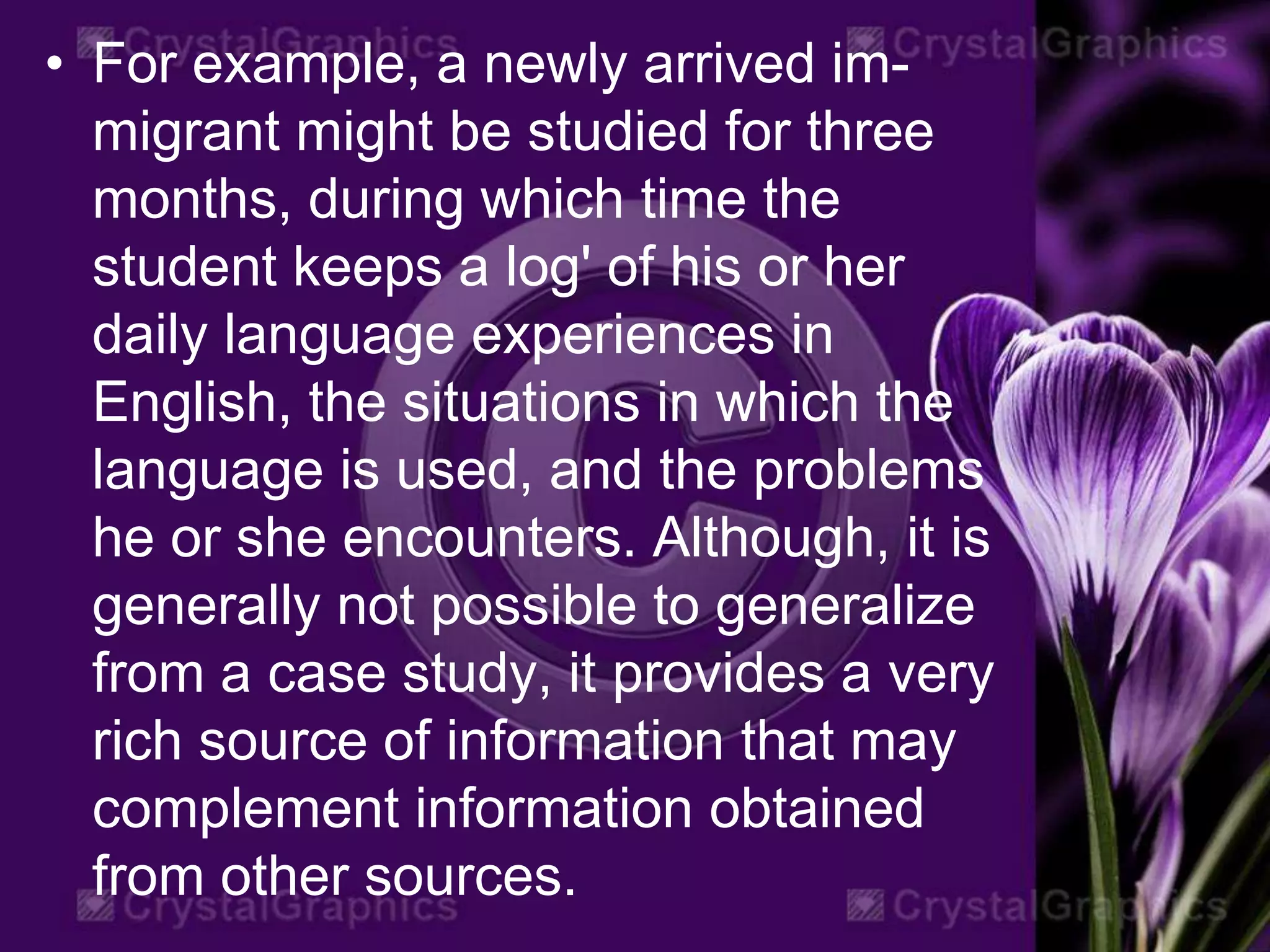 • For example, a newly arrived im-
migrant might be studied for three
months, during which time the
student keeps a log' of his or her
daily language experiences in
English, the situations in which the
language is used, and the problems
he or she encounters. Although, it is
generally not possible to generalize
from a case study, it provides a very
rich source of information that may
complement information obtained
from other sources.
 