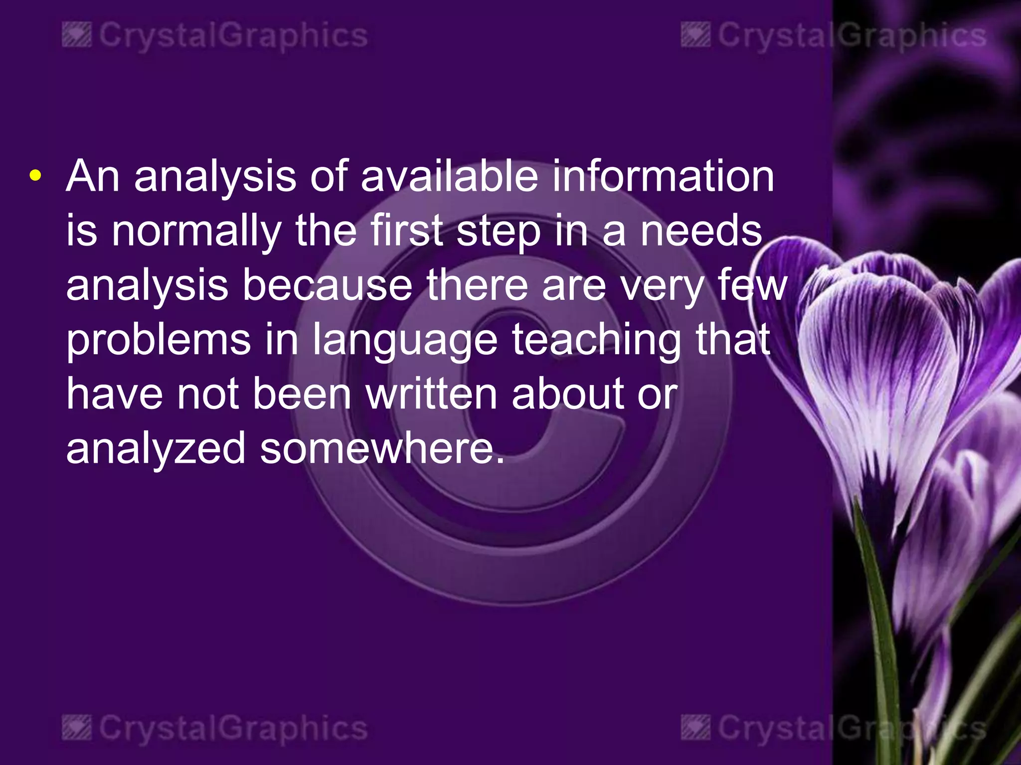 • An analysis of available information
is normally the first step in a needs
analysis because there are very few
problems in language teaching that
have not been written about or
analyzed somewhere.
 