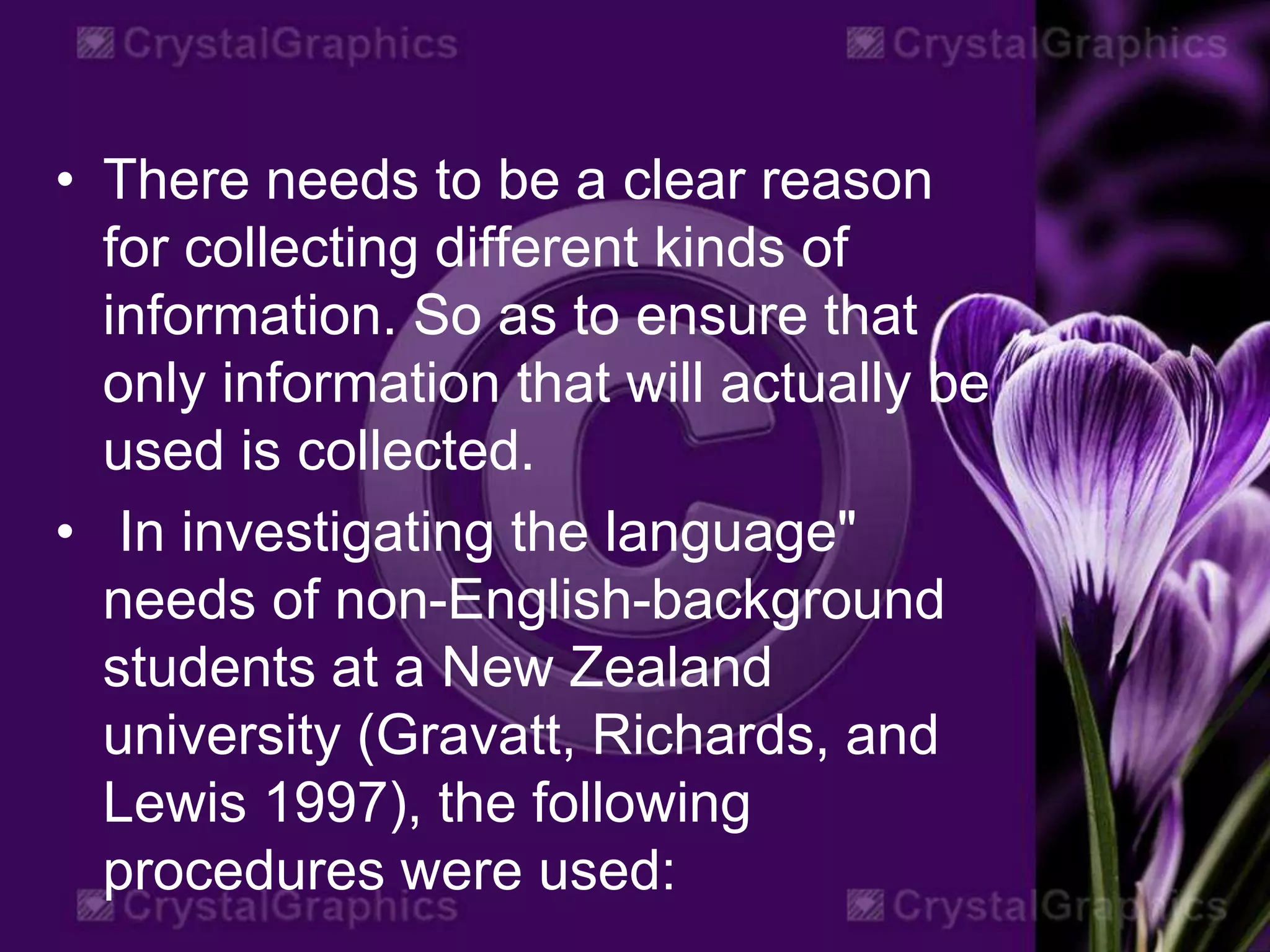 • There needs to be a clear reason
for collecting different kinds of
information. So as to ensure that
only information that will actually be
used is collected.
• In investigating the language"
needs of non-English-background
students at a New Zealand
university (Gravatt, Richards, and
Lewis 1997), the following
procedures were used:
 
