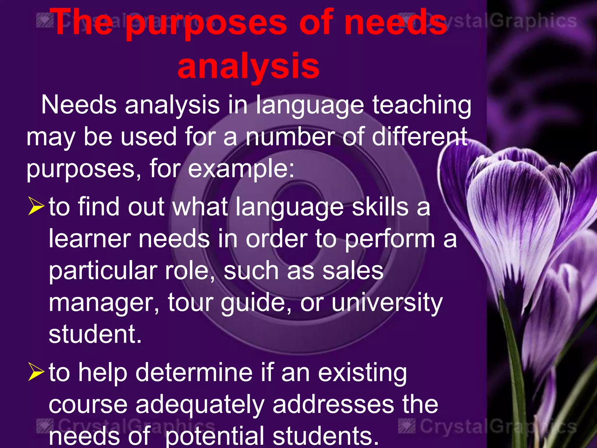 The purposes of needs
analysis
Needs analysis in language teaching
may be used for a number of different
purposes, for example:
to find out what language skills a
learner needs in order to perform a
particular role, such as sales
manager, tour guide, or university
student.
to help determine if an existing
course adequately addresses the
needs of potential students.
 