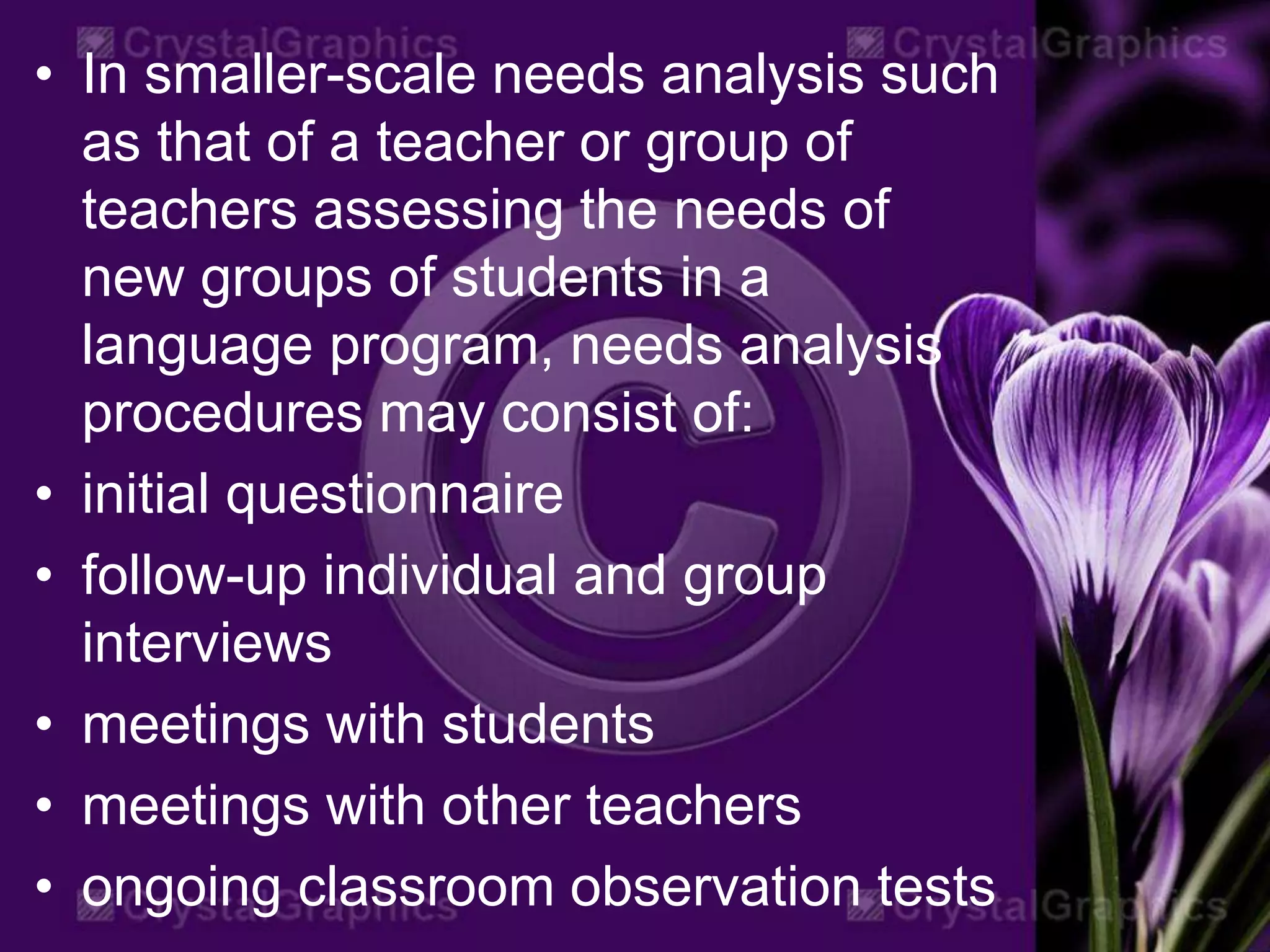 • In smaller-scale needs analysis such
as that of a teacher or group of
teachers assessing the needs of
new groups of students in a
language program, needs analysis
procedures may consist of:
• initial questionnaire
• follow-up individual and group
interviews
• meetings with students
• meetings with other teachers
• ongoing classroom observation tests
 