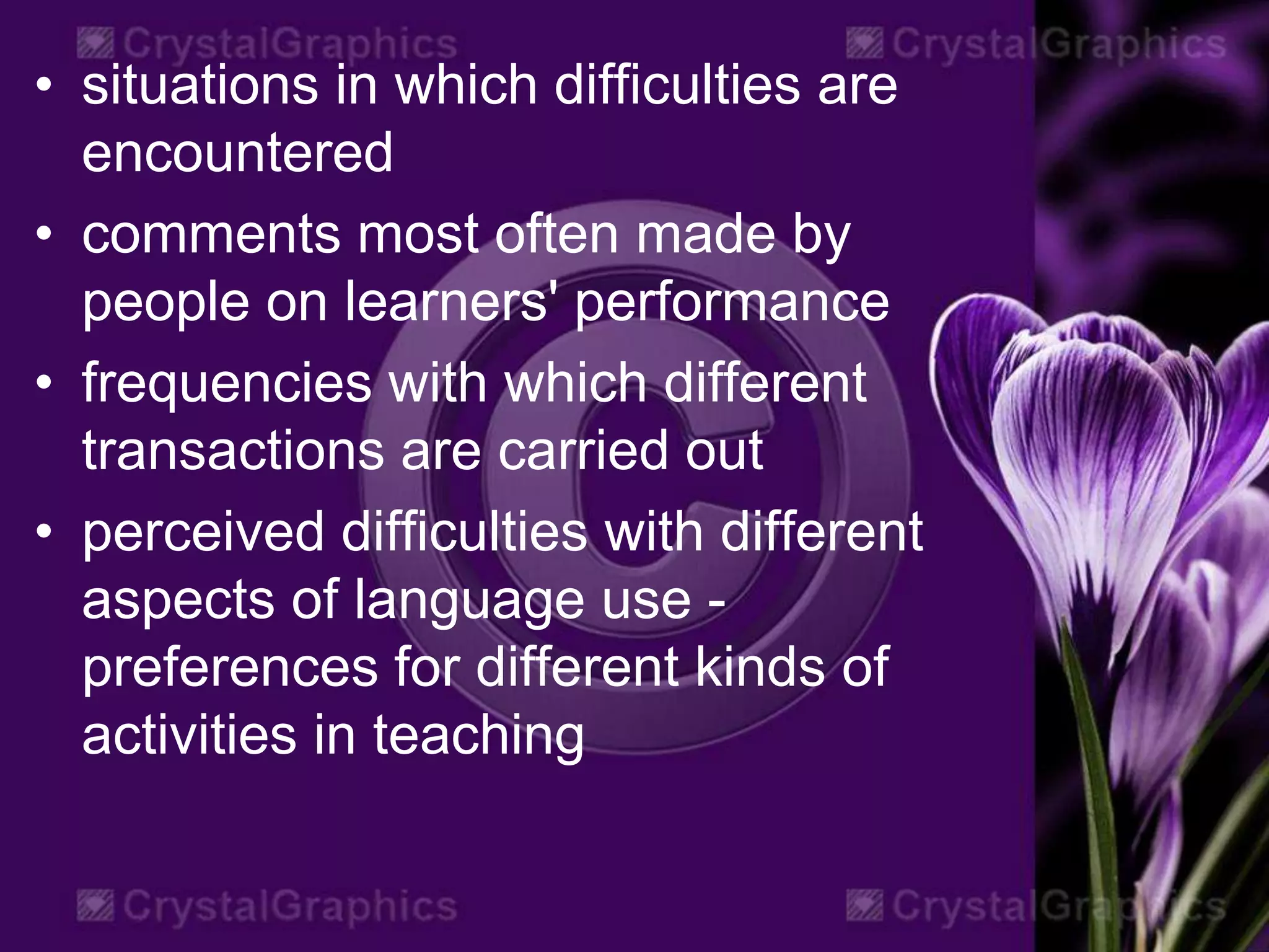 • situations in which difficulties are
encountered
• comments most often made by
people on learners' performance
• frequencies with which different
transactions are carried out
• perceived difficulties with different
aspects of language use -
preferences for different kinds of
activities in teaching
 