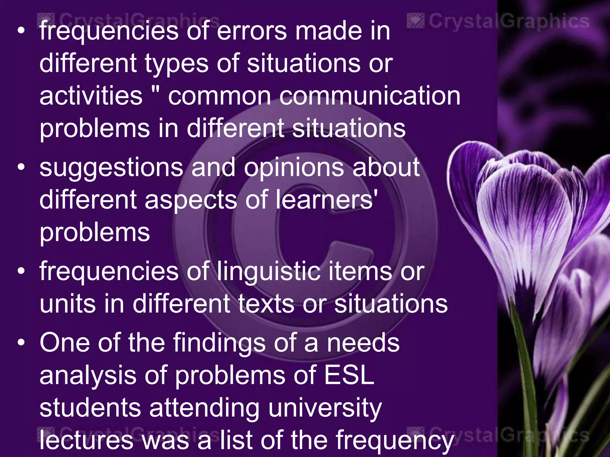 • frequencies of errors made in
different types of situations or
activities " common communication
problems in different situations
• suggestions and opinions about
different aspects of learners'
problems
• frequencies of linguistic items or
units in different texts or situations
• One of the findings of a needs
analysis of problems of ESL
students attending university
lectures was a list of the frequency
 