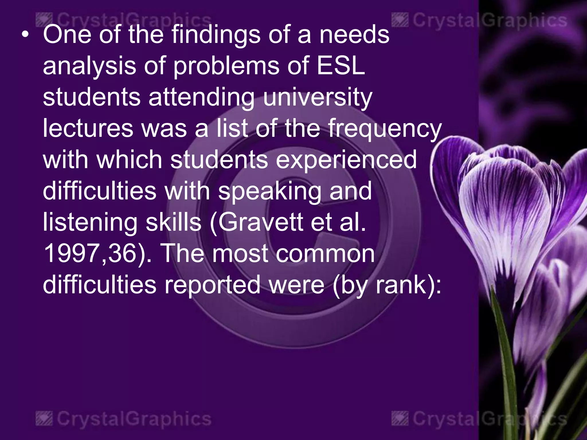 • One of the findings of a needs
analysis of problems of ESL
students attending university
lectures was a list of the frequency
with which students experienced
difficulties with speaking and
listening skills (Gravett et al.
1997,36). The most common
difficulties reported were (by rank):
 