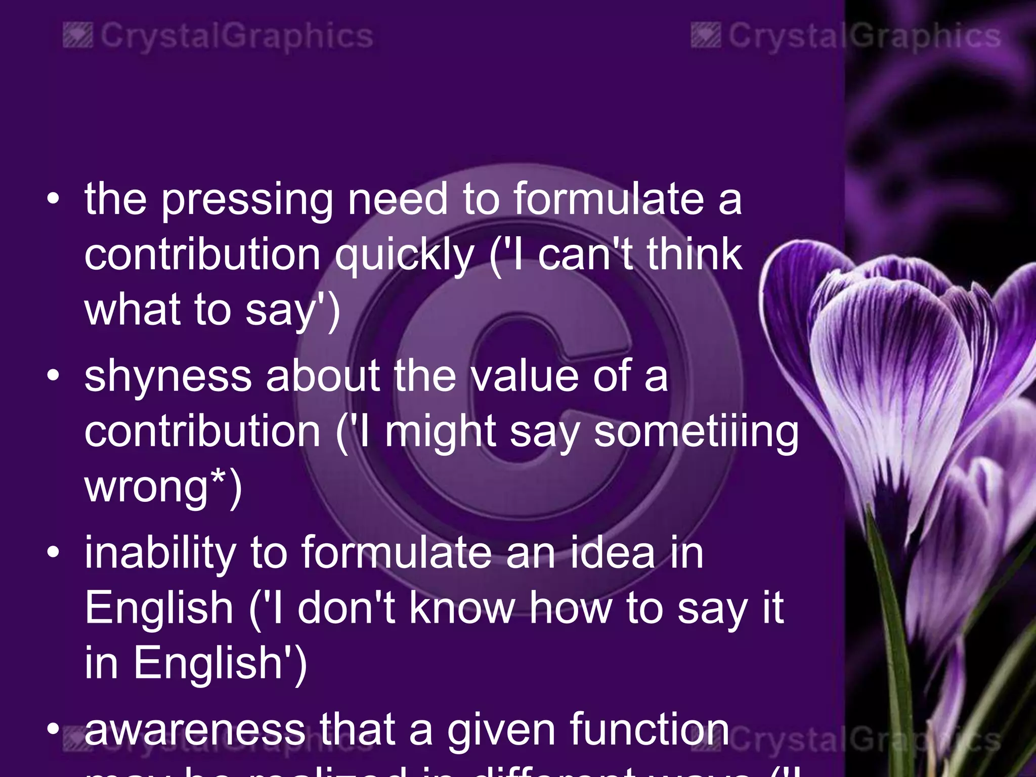 • the pressing need to formulate a
contribution quickly ('I can't think
what to say')
• shyness about the value of a
contribution ('I might say sometiiing
wrong*)
• inability to formulate an idea in
English ('I don't know how to say it
in English')
• awareness that a given function
 