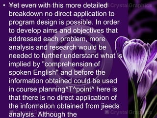 • Yet even with this more detailed
breakdown no direct application to
program design is possible. In order
to develop aims and objectives that
addressed each problem, more
analysis and research would be
needed to further understand what is
implied by "comprehension of
spoken English" and before the
information obtained could be used
in course planning^T^point^ here is
that there is no direct application of
the information obtained from jieeds
analysis. Although the
 