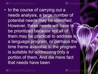 • In the course of carrying out a
needs analysis, a large number of
potential needs may be identified.
However, these needs will have to
be prioritized because not all of
them may be practical to address in
a language program, or perhaps the
time frame available in the program
is suitable for addressing only a
portion of them. And die mere fact
that needs have been
 