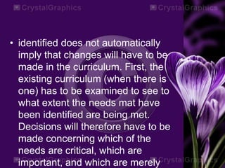 • identified does not automatically
imply that changes will have to be
made in the curriculum. First, the
existing curriculum (when there is
one) has to be examined to see to
what extent the needs mat have
been identified are being met.
Decisions will therefore have to be
made concerning which of the
needs are critical, which are
important, and which are merely
 