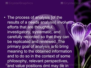 • The process of analysis [of the
results of a needs analysis] involves
efforts that are thoughtful,
investigatory, systematic, and
carefully recorded so that they can
be replicated and reviewed. The
primary goal of analysis is to bring
meaning to the obtained information
and to do so in the context of some
philosophy, relevant perspectives,
and value positions dmt may be in
 