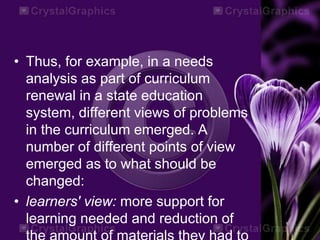 • Thus, for example, in a needs
analysis as part of curriculum
renewal in a state education
system, different views of problems
in the curriculum emerged. A
number of different points of view
emerged as to what should be
changed:
• learners' view: more support for
learning needed and reduction of
 