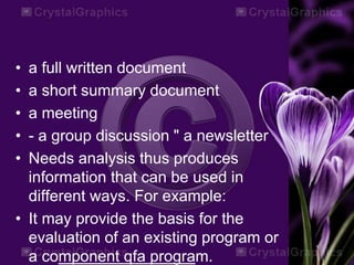 • a full written document
• a short summary document
• a meeting
• - a group discussion " a newsletter
• Needs analysis thus produces
information that can be used in
different ways. For example:
• It may provide the basis for the
evaluation of an existing program or
a component qfa program.
 