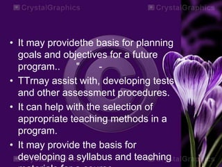 • It may providethe basis for planning
goals and objectives for a future
program.. " -
• TTrnay assist with, developing tests
and other assessment procedures.
• It can help with the selection of
appropriate teaching methods in a
program.
• It may provide the basis for
developing a syllabus and teaching
 