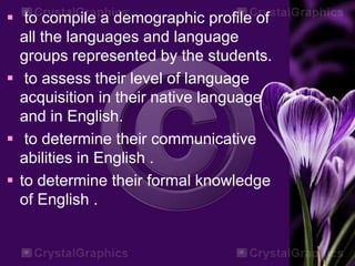  to compile a demographic profile of
all the languages and language
groups represented by the students.
 to assess their level of language
acquisition in their native language
and in English.
 to determine their communicative
abilities in English .
 to determine their formal knowledge
of English .
 