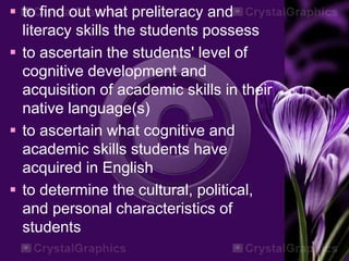  to find out what preliteracy and
literacy skills the students possess
 to ascertain the students' level of
cognitive development and
acquisition of academic skills in their
native language(s)
 to ascertain what cognitive and
academic skills students have
acquired in English
 to determine the cultural, political,
and personal characteristics of
students
 