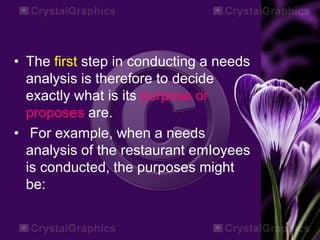 • The first step in conducting a needs
analysis is therefore to decide
exactly what is its purpose or
proposes are.
• For example, when a needs
analysis of the restaurant emIoyees
is conducted, the purposes might
be:
 