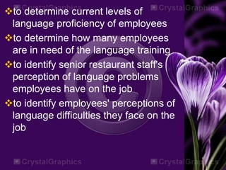 to determine current levels of
language proficiency of employees
to determine how many employees
are in need of the language training
to identify senior restaurant staff's
perception of language problems
employees have on the job
to identify employees' perceptions of
language difficulties they face on the
job
 
